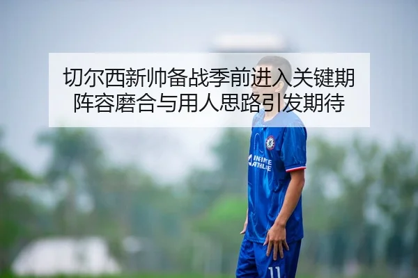 切尔西新帅备战季前进入关键期 阵容磨合与用人思路引发期待